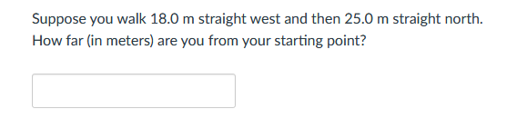 Suppose you walk 18.0 m straight west and then 25.0 m straight north.
How far (in meters) are you from your starting point?
