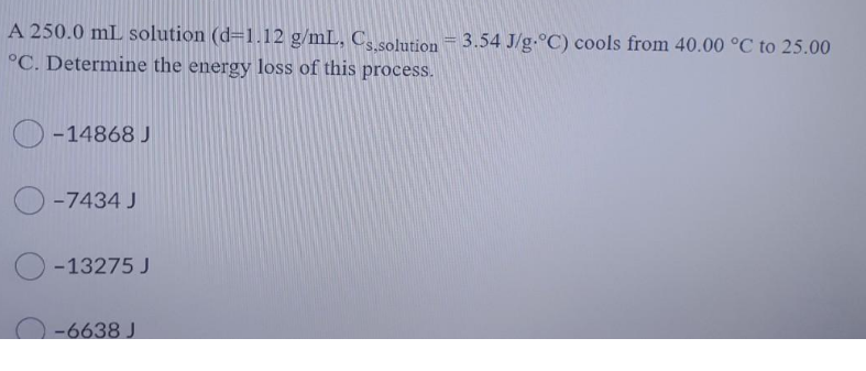 A 250.0 mL solution (d=1.12 g/mL, C, solution = 3.54 J/g.°C) cools from 40.00 °C to 25.00
°C. Determine the energy loss of this process.
O -14868 J
O -7434 J
-13275 J
-6638 J
