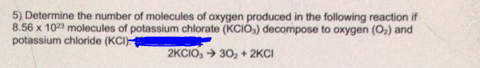 5) Determine the number of molecules of oxygen produced in the following reaction if
8.56 x 1023 molecules of potassium chlorate (KCIO,) decompose to oxygen (O2) and
potassium chloride (KCI)
2KCIO, > 302 + 2KCI
