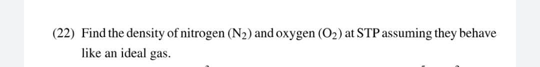 (22) Find the density of nitrogen (N2) and oxygen (O2) at STP assuming they behave
like an ideal gas.
