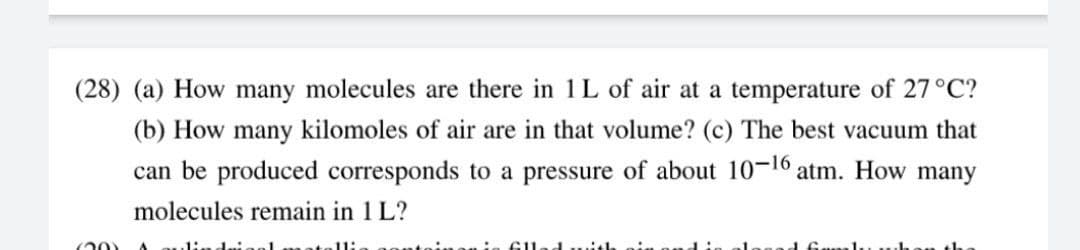 (28) (a) How many molecules are there in 1L of air at a temperature of 27°C?
(b) How many kilomoles of air are in that volume? (c) The best vacuum that
can be produced corresponds to a pressure of about 10-16 atm. How many
molecules remain in 1 L?
(20)
11:
