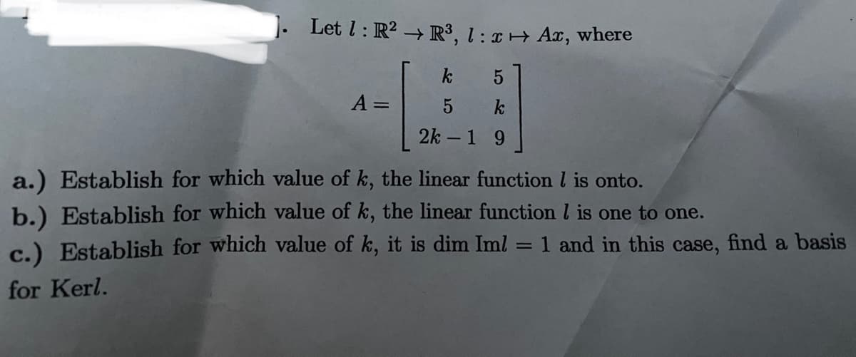 1. Let l: R2 R³, 1 : ¤ + Ax, where
k
A =
k
2k – 1 9
a.) Establish for which value of k, the linear function l is onto.
b.) Establish for which value of k, the linear function l is one to one.
c.) Establish for which value of k, it is dim Iml
1 and in this case, find a basis
for Kerl.
