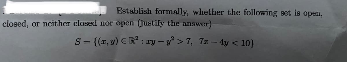 Establish formally, whether the following set is open,
closed, or neither closed nor open (justify the answer)
S = {(x, y) E R² : cy – y > 7, 7x - 4y < 10}
