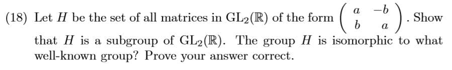 a
-6
(18) Let H be the set of all matrices in GL2(R) of the form
Show
a
that H is a subgroup of GL2(R). The group H is isomorphic to what
well-known group? Prove your answer correct.
