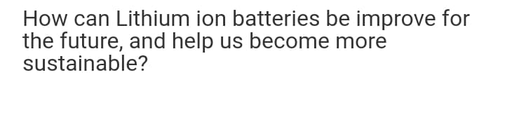 How can Lithium ion batteries be improve for
the future, and help us become more
sustainable?
