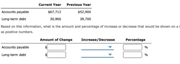 Current Year
Previous Year
Accounts payable
$67,712
$52,900
Long-term debt
30,966
39,700
Based on this information, what is the amount and percentage of increase or decrease that would be shown on a
as positive numbers.
Amount of Change
Increase/Decrease
Percentage
Accounts payable
%
Long-term debt
%