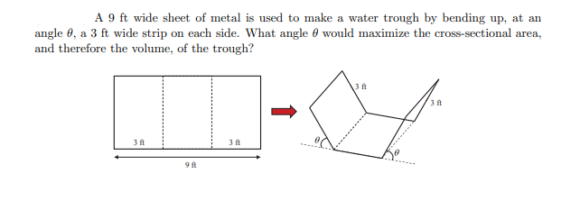 A 9 ft wide sheet of metal is used to make a water trough by bending up, at an
angle 0, a 3 ft wide strip on each side. What angle would maximize the cross-sectional area,
and therefore the volume, of the trough?
3 ft
9 ft
3 ft
3 ft