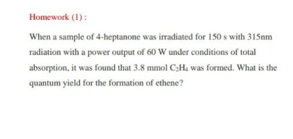 Homework (1):
When a sample of 4-heptanone was irradiated for 150 s with 315nm
radiation with a power output of 60 W under conditions of total
absorption, it was found that 3.8 mmol C;H, was formed. What is the
quantum yield for the formation of ethene?
