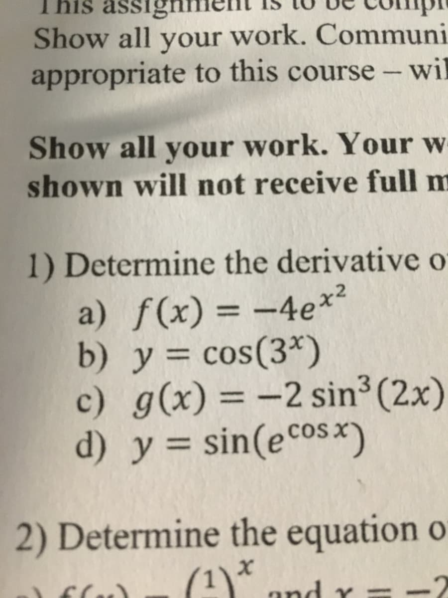 This assignn
Show all your work. Communi
appropriate to this course - wil
Show all your work. Your w
shown will not receive full m
1) Determine the derivative o
a) f(x) = -4e*²
b) y = cos(3*)
c) g(x) = -2 sin³(2x)
d) y = sin(ecosx)
%3D
%3D
2) Determine the equation o
(1)*
and
