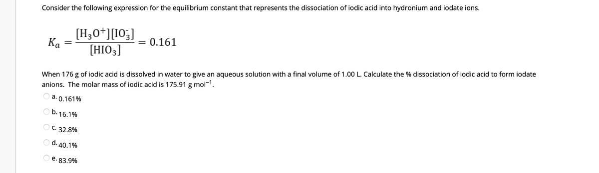 Consider the following expression for the equilibrium constant that represents the dissociation of iodic acid into hydronium and iodate ions.
Ka
[H3O+] [103]
[HIO3]
=
= 0.161
When 176 g of iodic acid is dissolved in water to give an aqueous solution with a final volume of 1.00 L. Calculate the % dissociation of iodic acid to form iodate
anions. The molar mass of iodic acid is 175.91 g mol-¹.
a. 0.161%
b.16.1%
OC. 32.8%
Od. 40.1%
e. 83.9%
