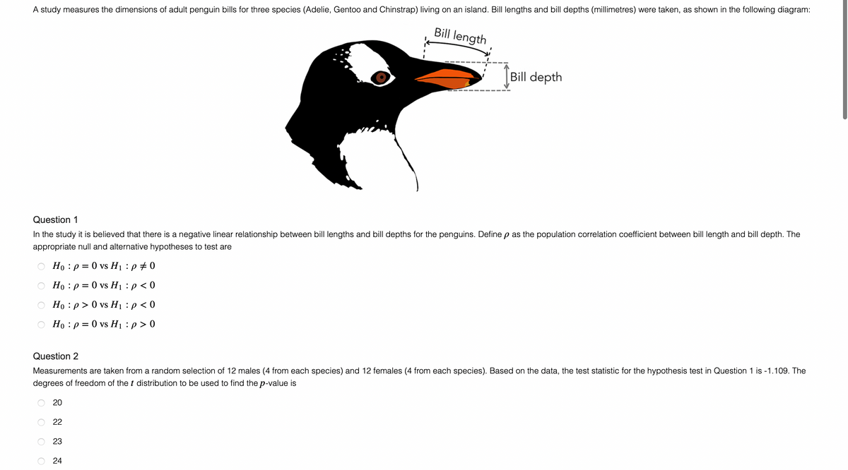 A study measures the dimensions of adult penguin bills for three species (Adelie, Gentoo and Chinstrap) living on an island. Bill lengths and bill depths (millimetres) were taken, as shown in the following diagram:
Bill length
Bill depth
Question 1
In the study it is believed that there is a negative linear relationship between bill lengths and bill depths for the penguins. Define p as the population correlation coefficient between bill length and bill depth. The
appropriate null and alternative hypotheses to test are
Ho p = 0 vs H₁ :p #0
○ Ho: p= 0 vs H₁: p < 0
O Ho:p> 0 vs H₁ : p < 0
○ Ho: p= 0 vs H₁ : p > 0
Question 2
Measurements are taken from a random selection of 12 males (4 from each species) and 12 females (4 from each species). Based on the data, the test statistic for the hypothesis test in Question 1 is -1.109. The
degrees of freedom of the t distribution to be used to find the p-value is
20
22
23
24
O
O
O
O