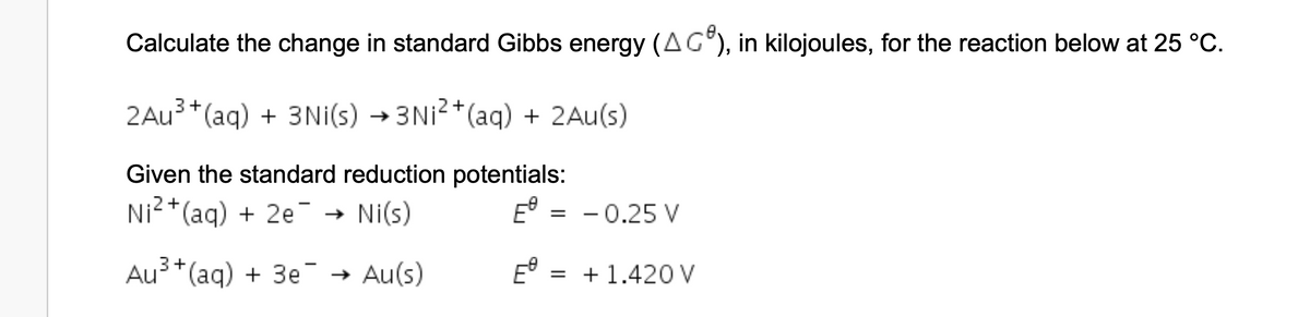 Calculate the change in standard Gibbs energy (AC), in kilojoules, for the reaction below at 25 °C.
3+
2Au³+ (aq) + 3Ni(s) →3Ni²+ (aq) + 2Au(s)
Given the standard reduction potentials:
Ni²+ (aq) + 2e → Ni(s)
E
=
-0.25 V
3+
Au³+ (aq) + 3e¯¯ → Au(s)
E = +1.420 V