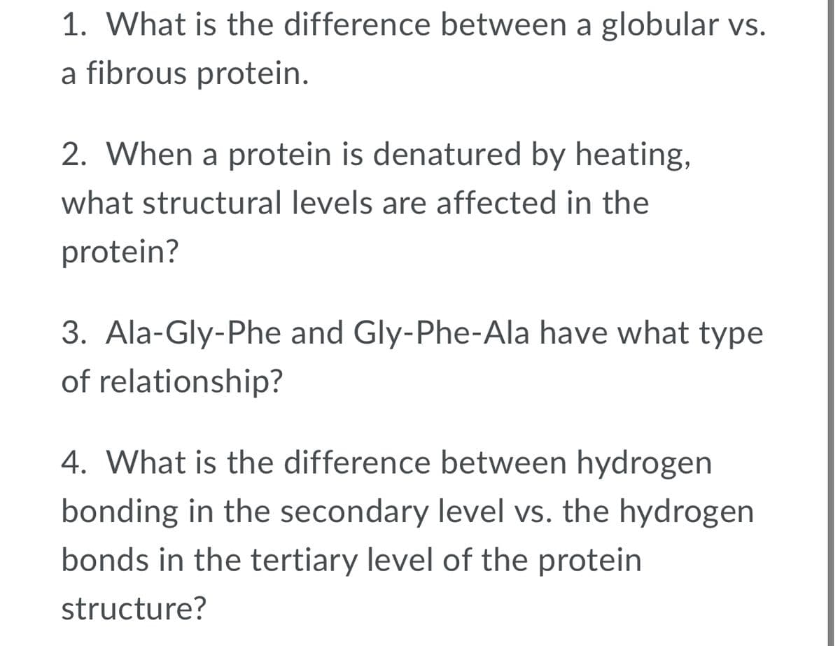 1. What is the difference between a globular vs.
a fibrous protein.
2. When a protein is denatured by heating,
what structural levels are affected in the
protein?
3. Ala-Gly-Phe and Gly-Phe-Ala have what type
of relationship?
4. What is the difference between hydrogen
bonding in the secondary level vs. the hydrogen
bonds in the tertiary level of the protein
structure?
