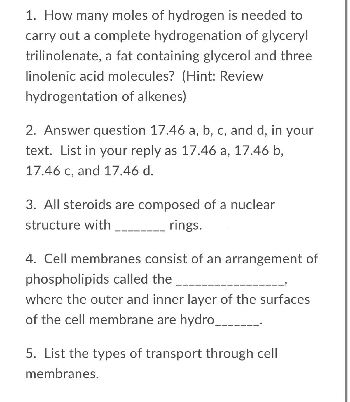 1. How many moles of hydrogen is needed to
carry out a complete hydrogenation of glyceryl
trilinolenate, a fat containing glycerol and three
linolenic acid molecules? (Hint: Review
hydrogentation of alkenes)
2. Answer question 17.46 a, b, c, and d, in your
text. List in your reply as 17.46 a, 17.46 b,
17.46 c, and 17.46 d.
3. All steroids are composed of a nuclear
structure with
rings.
4. Cell membranes consist of an arrangement of
phospholipids called the
where the outer and inner layer of the surfaces
of the cell membrane are hydro_
5. List the types of transport through cell
membranes.
