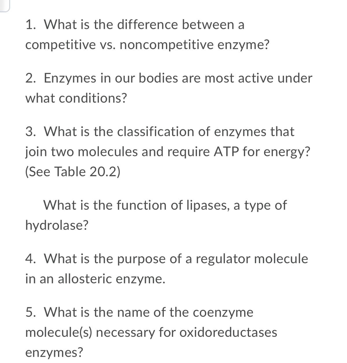 1. What is the difference between a
competitive vs. noncompetitive enzyme?
2. Enzymes in our bodies are most active under
what conditions?
3. What is the classification of enzymes that
join two molecules and require ATP for energy?
(See Table 20.2)
What is the function of lipases, a type of
hydrolase?
4. What is the purpose of a regulator molecule
in an allosteric enzyme.
5. What is the name of the coenzyme
molecule(s) necessary for oxidoreductases
enzymes?
