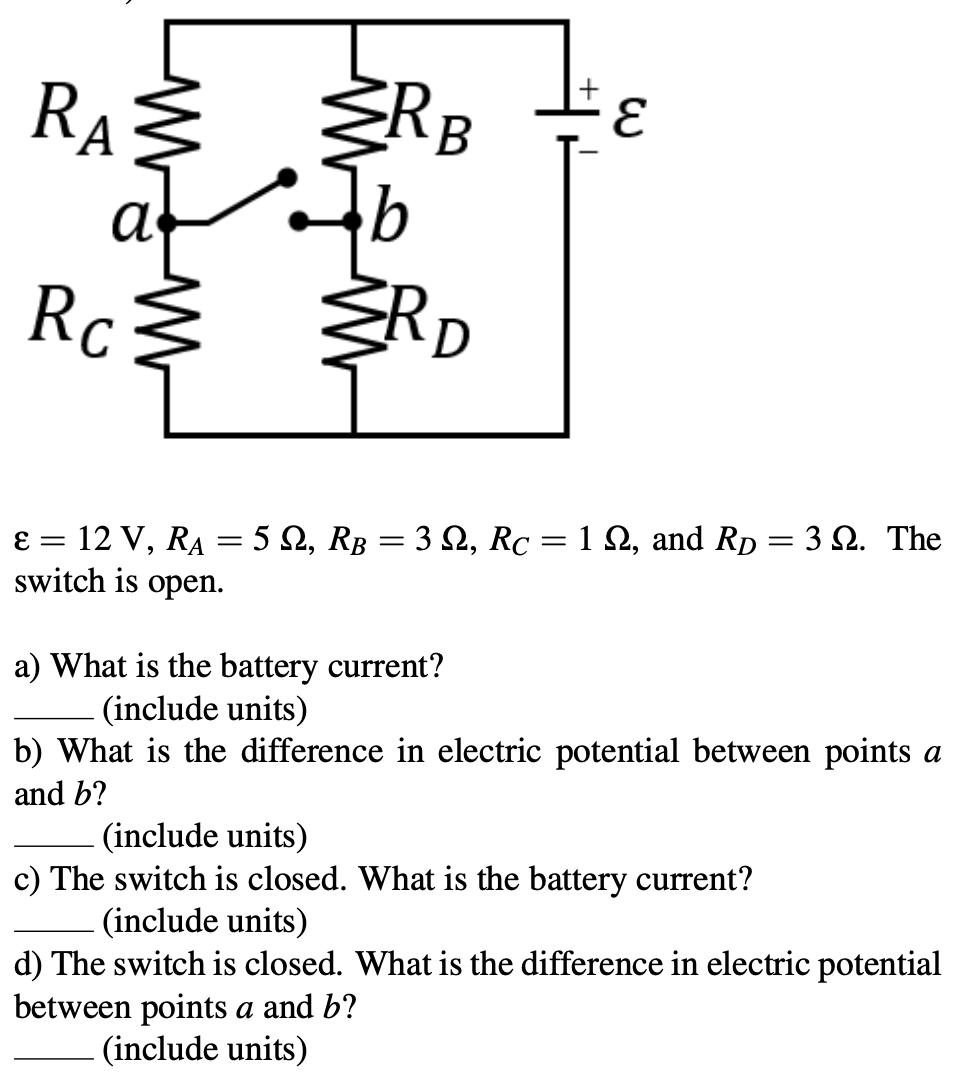 RAŽ ŽRB
Rc RD
ɛ = 12 V, RA = 5 Q, RB = 3 2, Rc = 1 Q, and Rp = 3 2. The
switch is open.
a) What is the battery current?
(include units)
b) What is the difference in electric potential between points a
and b?
(include units)
c) The switch is closed. What is the battery current?
(include units)
d) The switch is closed. What is the difference in electric potential
between points a and b?
(include units)
