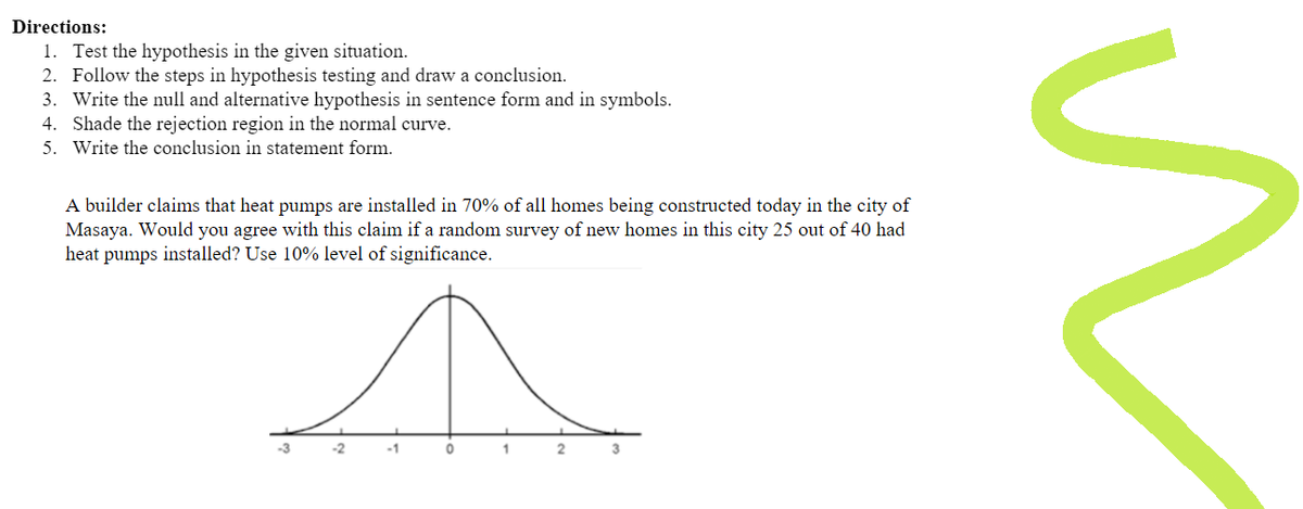 Directions:
1. Test the hypothesis in the given situation.
2. Follow the steps in hypothesis testing and draw a conclusion.
3. Write the null and alternative hypothesis in sentence form and in symbols.
4. Shade the rejection region in the normal curve.
5. Write the conclusion in statement form.
A builder claims that heat pumps are installed in 70% of all homes being constructed today in the city of
Masaya. Would you agree with this claim if a random survey of new homes in this city 25 out of 40 had
heat pumps installed? Use 10% level of significance.
-1
0
1
3
n