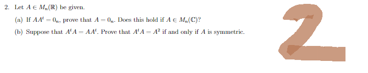 2. Let A € M, (R) be given.
(a) If AA = 0, prove that A = 0₁. Does this hold if A € M₂, (C)?
(b) Suppose that AA
=
AA. Prove that A'A = A² if and only if A is symmetric.
2