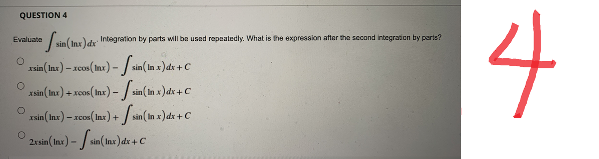 QUESTION 4
[ sin(Inx) dx
sin (Inx) dx Integration by parts will be used repeatedly. What is the expression after the second integration by parts?
xsin (Inx) - xcos (Inx) -
sin (In x) dx + C
xsin (Inx) + xcos (lnx) –
-
sin(In x) dx + C
xsin (Inx) - xcos (Inx) +
sin(In x) dx + C
2xsin (Inx) - sin(Inx) dx + C
Evaluate
4