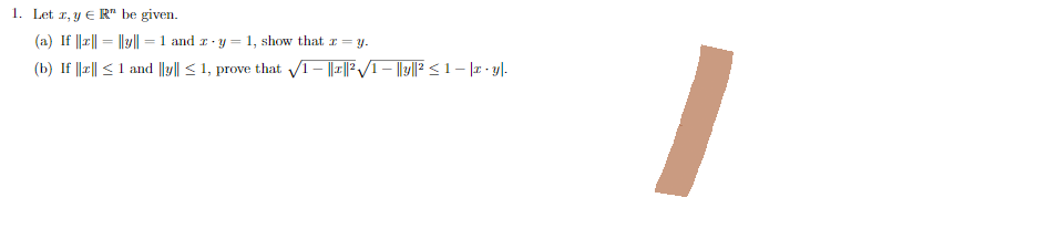 1. Let z, y € R" be given.
(a) If ||z|| = ||y|| = 1 and z-y = 1, show that z = y.
(b) If ||z|| ≤ 1 and ||y|| ≤ 1, prove that √√1 - ||1||²√√/1 – ||y||² ≤1 − |z · y|.
I