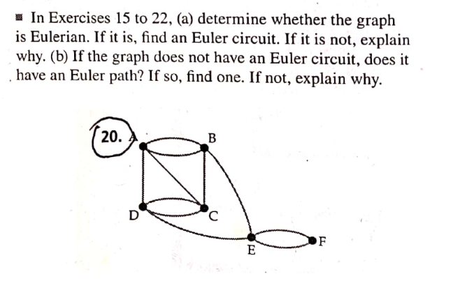 In Exercises 15 to 22, (a) determine whether the graph
is Eulerian. If it is, find an Euler circuit. If it is not, explain
why. (b) If the graph does not have an Euler circuit, does it
have an Euler path? If so, find one. If not, explain why.
20.
B
F
D
C
E