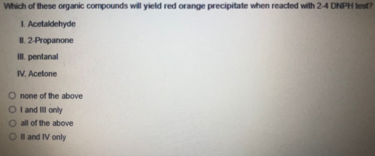 Which of these organic compounds will yield red orange precipitate when reacted with 2-4 DNPH test?
L. Acetaldehyde
II. 2-Propanone
III. pentanal
IV. Acetone
O none of the above
O I and II only
all of the above
Il and IV only
