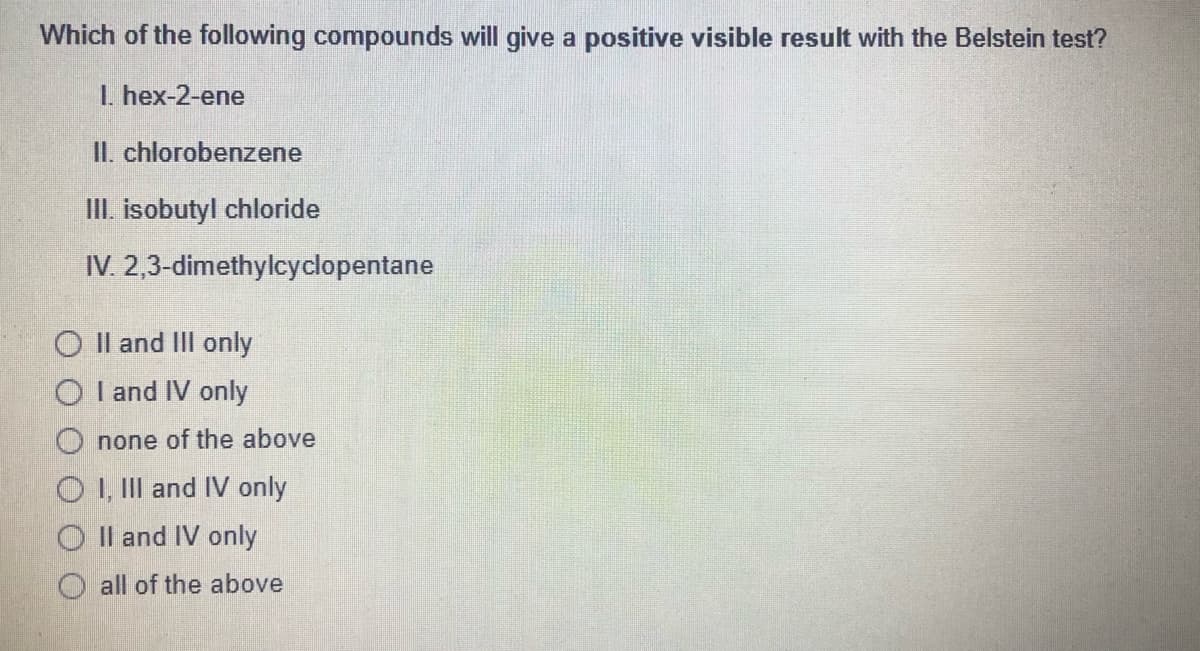 Which of the following compounds will give a positive visible result with the Belstein test?
I. hex-2-ene
II. chlorobenzene
II. isobutyl chloride
IV. 2,3-dimethylcyclopentane
O Il and IlIl only
O I and IV only
O none of the above
O I, IIl and IV only
O Il and IV only
all of the above
