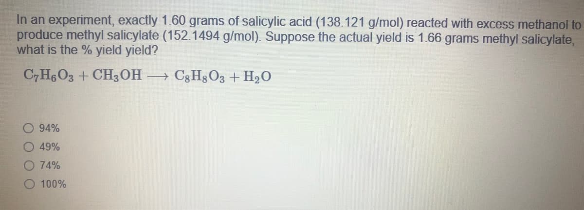 In an experiment, exactly 1.60 grams of salicylic acid (138.121 g/mol) reacted with excess methanol to
produce methyl salicylate (152.1494 g/mol). Suppose the actual yield is 1.66 grams methyl salicylate,
what is the % yield yield?
C,H6O3 + CH3OH
→ C3 Hg O3 + H2O
94%
49%
O 74%
O 100%
O O

