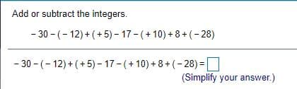Add or subtract the integers.
- 30 - (- 12) + (+5) - 17-(+ 10) + 8+ (-28)
- 30 - (- 12) + (+ 5) - 17- (+ 10) + 8+ (- 28) =
(Simplify your answer.)
