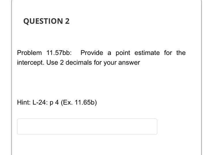 QUESTION 2
Problem 11.57bb: Provide a point estimate for the
intercept. Use 2 decimals for your answer
Hint: L-24: p 4 (Ex. 11.65b)

