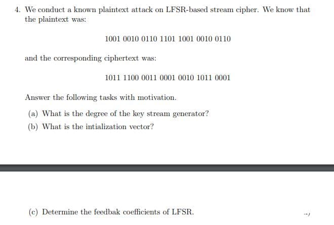 4. We conduct a known plaintext attack on LFSR-based stream cipher. We know that
the plaintext was:
1001 0010 0110 1101 1001 0010 0110
and the corresponding ciphertext was:
1011 1100 0011 0001 0010 1011 0001
Answer the following tasks with motivation.
(a) What is the degree of the key stream generator?
(b) What is the intialization vector?
(c) Determine the feedbak coefficients of LFSR.
