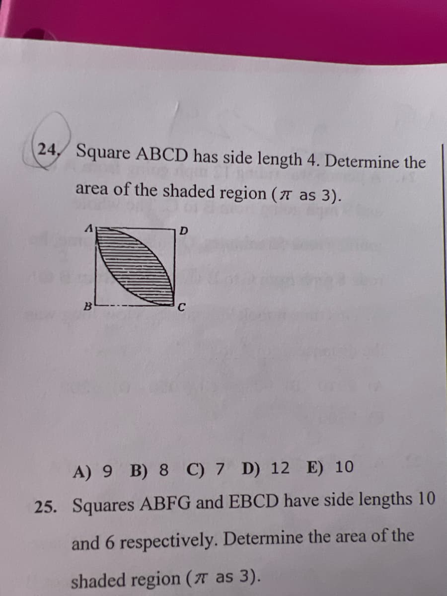 24. Square ABCD has side length 4. Determine the
area of the shaded region (7 as 3).
B
D
C
A) 9 B) 8 C) 7 D) 12 E) 10
25. Squares ABFG and EBCD have side lengths 10
and 6 respectively. Determine the area of the
shaded region (7 as 3).