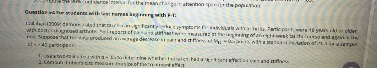 ompute the 80% confidence interval for the mean change in attention span for the population.
Question #4 For students with last names beginning with P-T:
Callahan (2009) demonstrated that tai chi can significantly reduce symptoms for individuals with arthritis. Participants were 18 years old or older
with doctor-diagnosed arthritis. Self-reports of pain and stiffness were measured at the beginning of an eight-week tai chi course and again at the
end. Suppose that the data produced an average decrease in pain and stiffness of Mp = 8.5 points with a standard deviation of 21.5 for a sample
of n = 40 participants.
1. Use a two-tailed test with a = .05 to determine whether the tai chi had a significant effect on pain and stiffness.
2. Compute Cohen's d to measure the size of the treatment effect.
