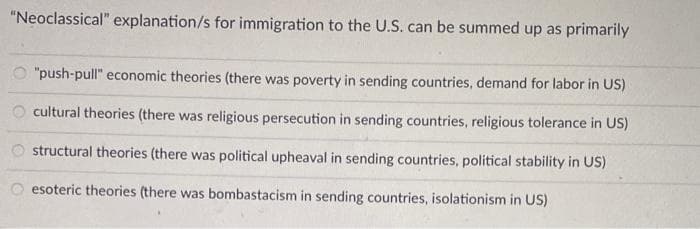 "Neoclassical" explanation/s for immigration to the U.S. can be summed up as primarily
"push-pull" economic theories (there was poverty in sending countries, demand for labor in US)
cultural theories (there was religious persecution in sending countries, religious tolerance in US)
structural theories (there was political upheaval in sending countries, political stability in US)
esoteric theories (there was bombastacism in sending countries, isolationism in US)
