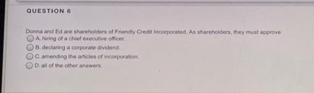 QUESTION 6
Donna and Ed are sharehoiders of Friendly Credit Incorporated. As shareholders, they must approve
A hiring of a chief executive officer
B. declaring a corporate dividend.
C.amending the articles of incorporation
D. all of the other answers

