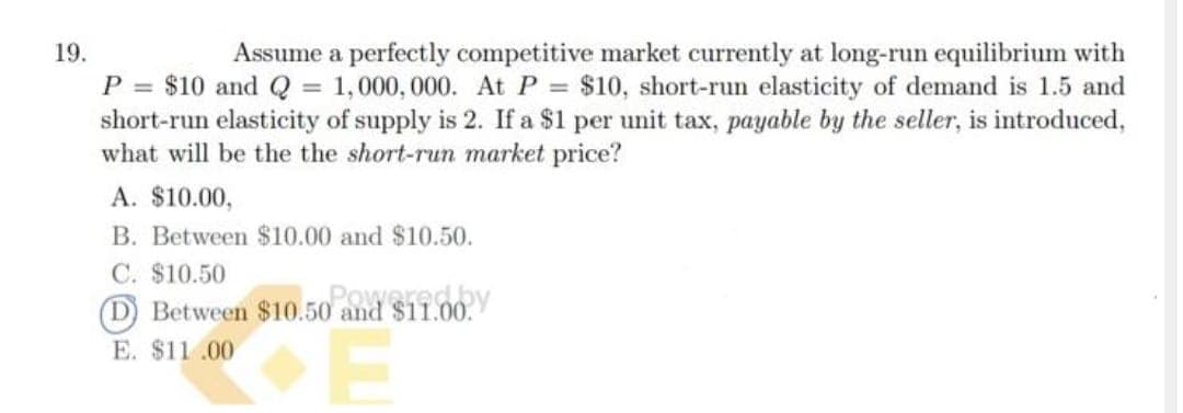 19.
Assume a perfectly competitive market currently at long-run equilibrium with
P = $10 and Q = 1,000, 000. At P = $10, short-run elasticity of demand is 1.5 and
short-run elasticity of supply is 2. If a $1 per unit tax, payable by the seller, is introduced,
what will be the the short-run market price?
A. $10.00,
B. Between $10.00 and $10.50.
C. $10.50
D Between $10.50 and $11.00.
Powered.by
E. $11.00
