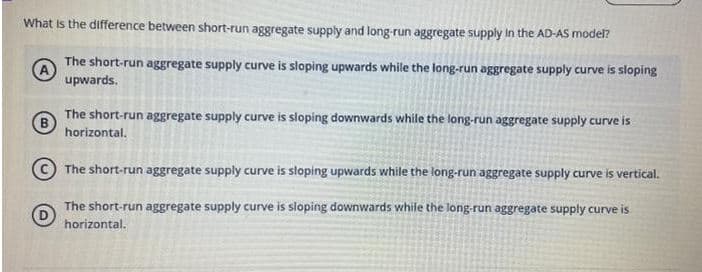 What is the difference between short-run aggregate supply and long-run aggregate supply In the AD-AS model?
The short-run aggregate supply curve is sloping upwards while the long-run aggregate supply curve is sloping
A
upwards.
The short-run aggregate supply curve is sloping downwards while the long-run aggregate supply curve is
B
horizontal.
The short-run aggregate supply curve is sloping upwards while the long-run aggregate supply curve is vertical.
The short-run aggregate supply curve is sloping downwards while the long-run aggregate supply curve is
horizontal.
