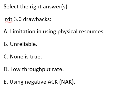 Select the right answer(s)
rdt 3.0 drawbacks:
ww
A. Limitation in using physical resources.
B. Unreliable.
C. None is true.
D. Low throughput rate.
E. Using negative ACK (NAK).
