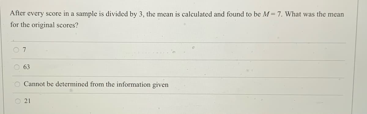 After every score in a sample is divided by 3, the mean is calculated and found to be M= 7. What was the mean
for the original scores?
63
Cannot be determined from the information given
O 21
