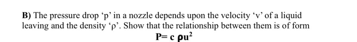 B) The pressure drop 'p’ in a nozzle depends upon the velocity 'v’ of a liquid
leaving and the density 'p'. Show that the relationship between them is of form
P= c pu?
