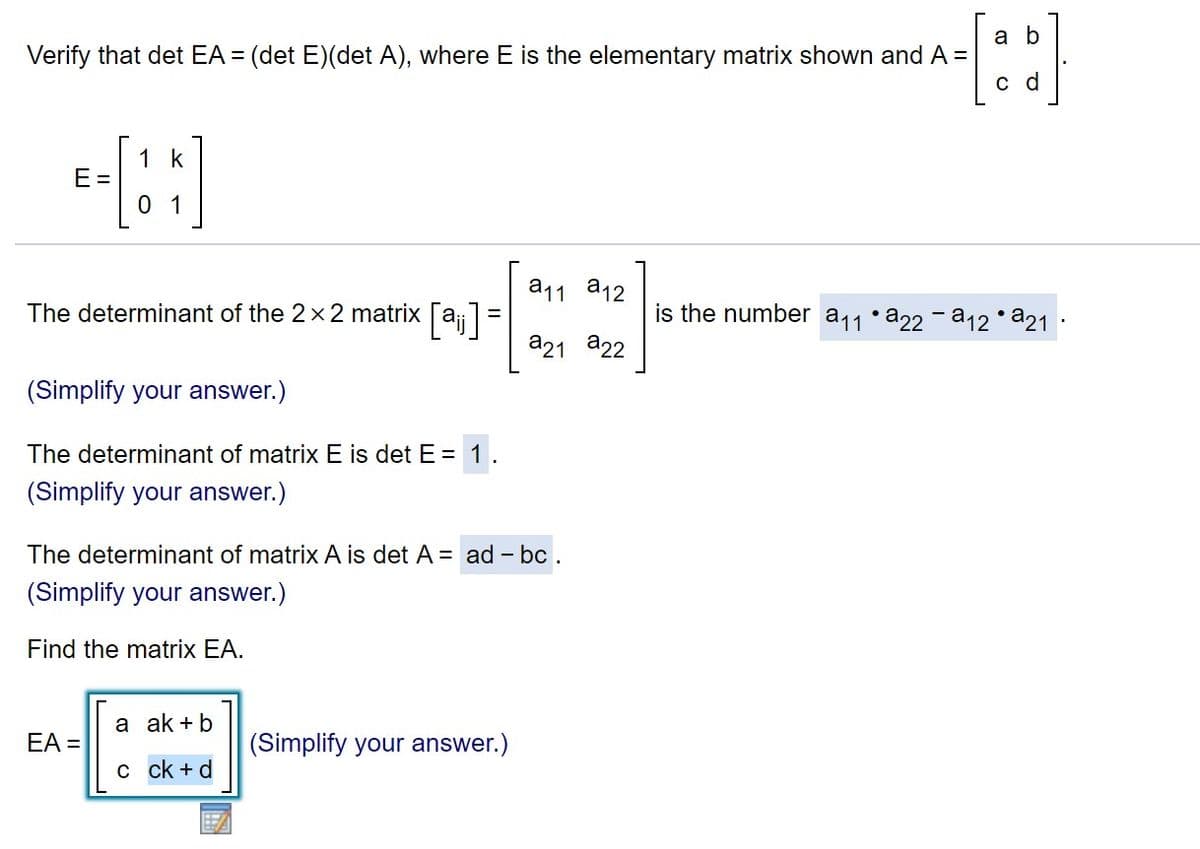a b
Verify that det EA = (det E)(det A), where E is the elementary matrix shown and A =
с d
:
1 k
E =
0 1
a11 a12
The determinant of the 2x2 matrix [a=
is the number a11•a22 - a12 •a21 ·
a21 a22
(Simplify your answer.)
The determinant of matrix E is det E = 1.
(Simplify your answer.)
The determinant of matrix A is det A = ad – bc .
-
(Simplify your answer.)
Find the matrix EA.
a ak +b
EA =
(Simplify your answer.)
с ck +d

