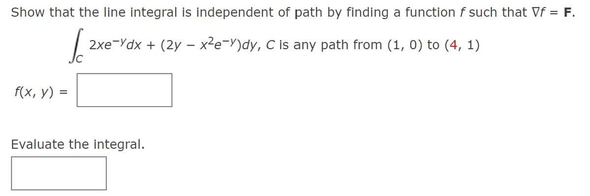 Show that the line integral is independent of path by finding a function f such that Vf = F.
2xe-Ydx + (2y – x²e=Y)dy, C is any path from (1, 0) to (4, 1)
f(x, y) =
Evaluate the integral.
