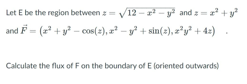 Let E be the region between z =
(12 – x² – y² and z = x? + y?
and F = (x2 + y² – cos(2), a² – y² + sin(z), æ²y² + 42)
Calculate the flux of F on the boundary of E (oriented outwards)
