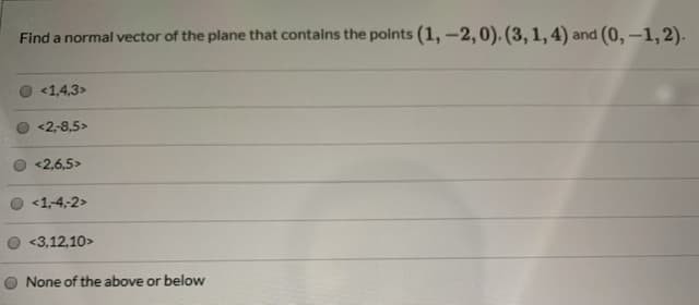 Find a normal vector of the plane that contains the points (1, -2,0). (3, 1, 4) and (0, -1, 2).
<1,4,3>
<2-8,5>
<2,6,5>
<1,4,2>
<3,12,10>
O None of the above or below
