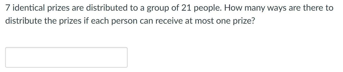 7 identical prizes are distributed to a group of 21 people. How many ways are there to
distribute the prizes if each person can receive at most one prize?
