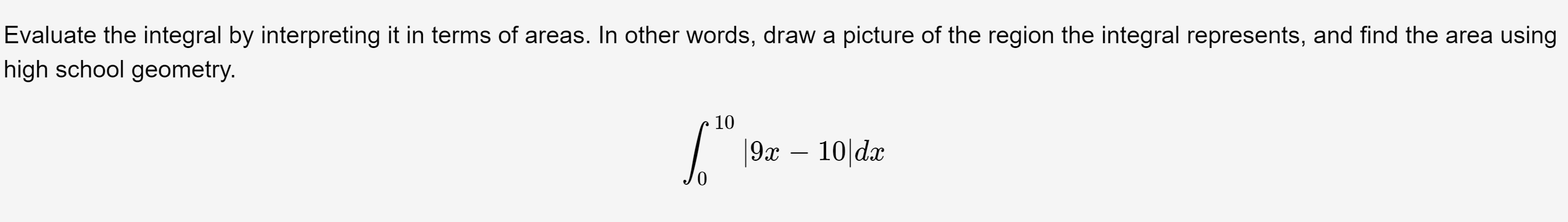 Evaluate the integral by interpreting it in terms of areas. In other words, draw a picture of the region the integral represents, and find the area using
high school geometry.
10
|9x – 10|dx
