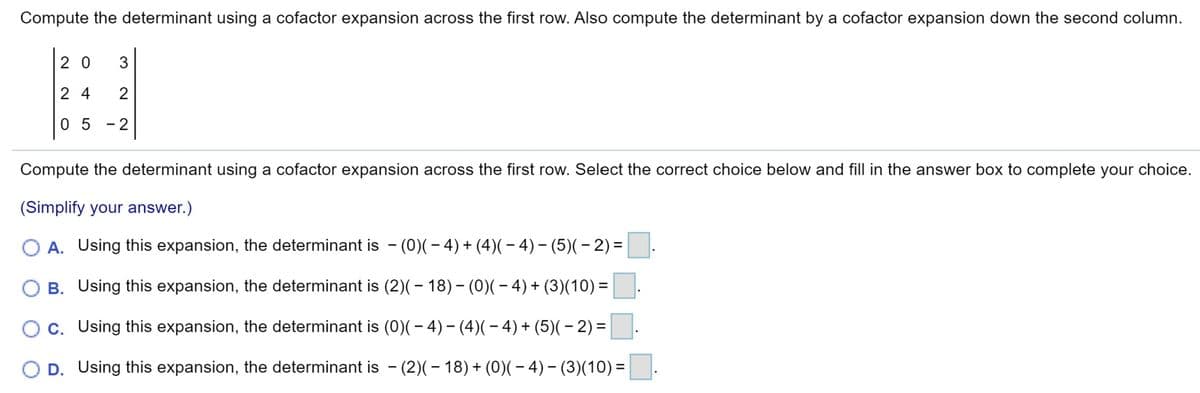 Compute the determinant using a cofactor expansion across the first row. Also compute the determinant by a cofactor expansion down the second column.
2 0
3
2 4
2
0 5 -2
Compute the determinant using a cofactor expansion across the first row. Select the correct choice below and fill in the answer box to complete your choice.
(Simplify your answer.)
O A. Using this expansion, the determinant is - (0)(- 4)+ (4)(- 4)- (5)(- 2)=
B. Using this expansion, the determinant is (2)(- 18)– (0)(– 4) + (3)(10) =
c. Using this expansion, the determinant is (0)(- 4)– (4)(– 4) + (5)(– 2) =
O D. Using this expansion, the determinant is - (2)(– 18)+ (0)(- 4)– (3)(10)=
