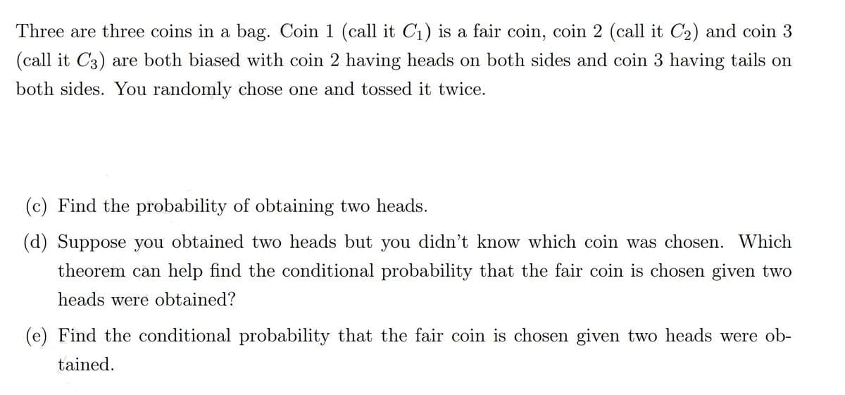 Three are three coins in a bag. Coin 1 (call it C1) is a fair coin, coin 2 (call it C2) and coin 3
(call it C3) are both biased with coin 2 having heads on both sides and coin 3 having tails on
both sides. You randomly chose one and tossed it twice.
(c) Find the probability of obtaining two heads.
(d) Suppose you obtained two heads but you didn't know which coin was chosen. Which
theorem can help find the conditional probability that the fair coin is chosen given two
heads were obtained?
(e) Find the conditional probability that the fair coin is chosen given two heads were ob-
tained.
