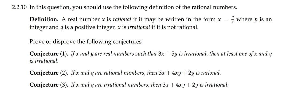 2.2.10 In this question, you should use the following definition of the rational numbers.
Definition. A real number x is rational if it may be written in the form x =
! where p is an
integer and q is a positive integer. x is irrational if it is not rational.
Prove or disprove the following conjectures.
Conjecture (1). If x and y are real numbers such that 3x + 5y is irrational, then at least one of x and y
is irrational.
Conjecture (2). If x and y are rational numbers, then 3x + 4xy + 2y is rational.
Conjecture (3). If x and y are irrational numbers, then 3x + 4xy + 2y is irrational.
