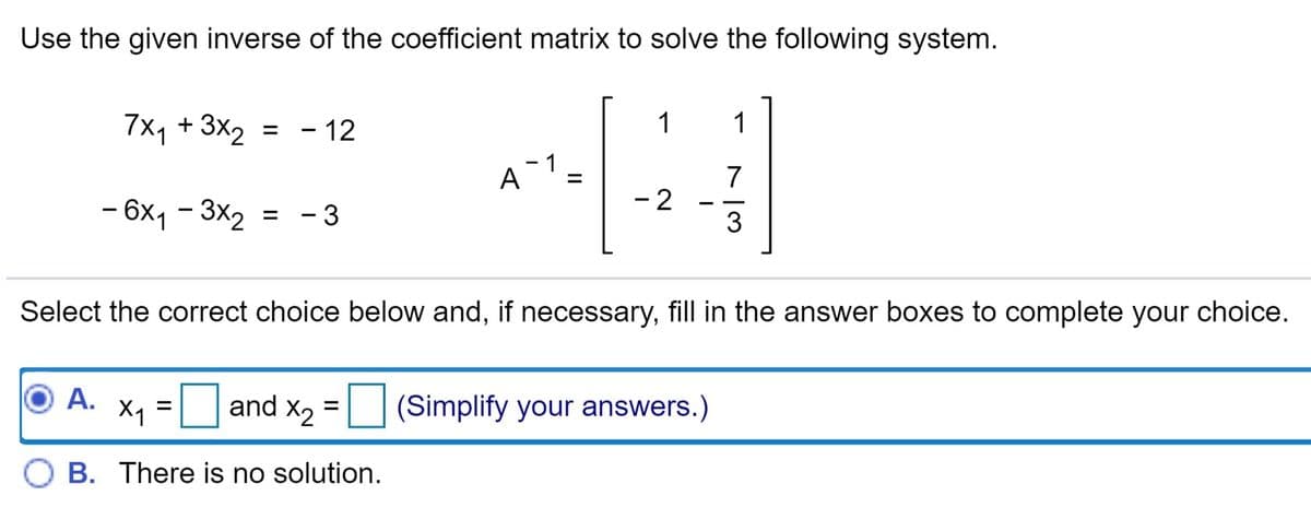 Use the given inverse of the coefficient matrix to solve the following system.
7x1 + 3x2 = - 12
1
%3D
7
- 2
- 6x, - 3x, = - 3
- 3
%3D
Select the correct choice below and, if necessary, fill in the answer boxes to complete your choice.
A.
X1
and x2 = (Simplify your answers.)
B. There is no solution.
